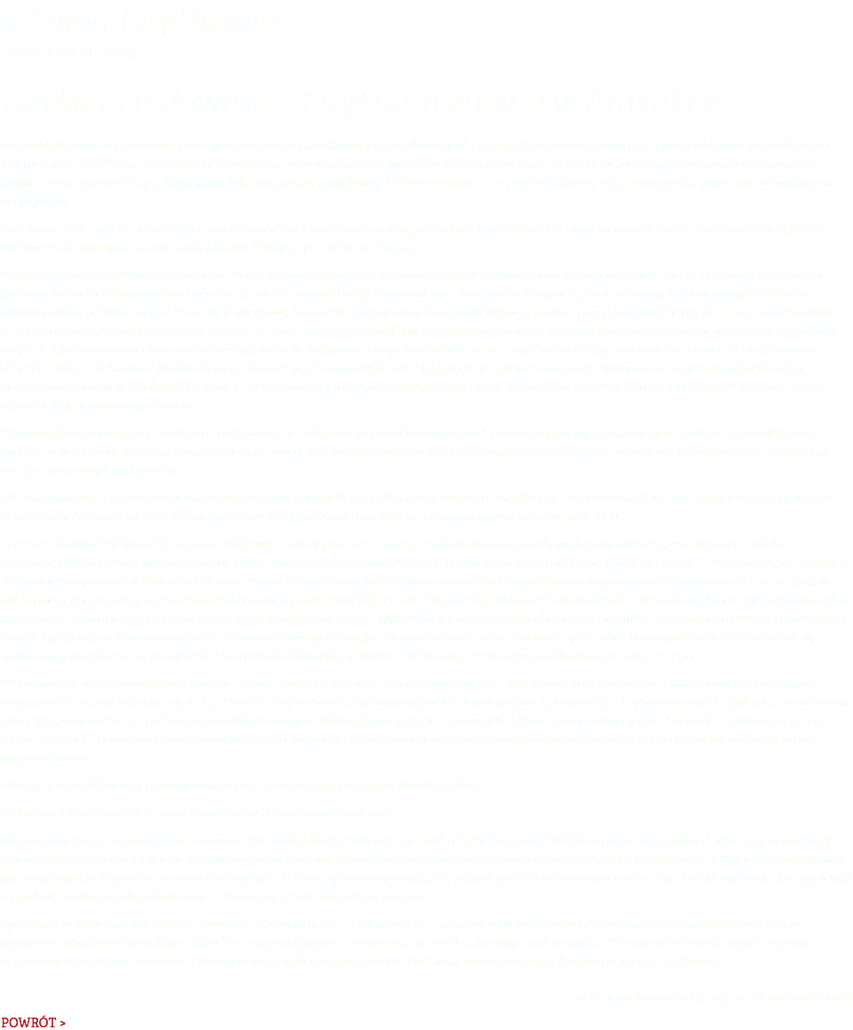 3. Salon LiryDramu 8 czerwca 2014 Liryka i… ludowość – LiryDram znowu w Antrakcie Niemal dokładnie w połowie czerwca 2014 roku znowu spotkaliśmy się w „Antrakcie” z okazji ukazania się trzeciego już numeru kwartalnika literacko-kulturalnego „LiryDram”. Spotkania te utrwaliły się w świadomości czytelników jako ciekawe imprezy literackie, natomiast twórcom i autorom tego pożytecznego i potrzebnego pisma sprawiają niezmierną satysfakcję. Można powiedzieć, że przybyło nam w Warszawie jeszcze jedno ważne wydarzenie artystyczne. Spotkanie – jak zwykle – otworzyła redaktor naczelna kwartalnika, poetka, autorka tekstów piosenek, autorka i reżyser wielu inscenizacji poetyckich, wiceprezes Stowarzyszenia Promocji Polskiej Twórczości – Marlena Zynger. Na początku wystąpił redaktor naczelny „Poezji Dzisiaj”, założyciel i redaktor naczelny Wydawnictwa Książkowego IBiS, poeta i tłumacz, organizator festiwali literackich (Światowego Dnia Poezji oraz Festiwalu Poezji Słowiańskiej) – Aleksander Nawrocki. Zwrócił on uwagę na tematykę trzeciego numeru pisma poświęconego Oskarowi Kolbergowi, Janowi Kasprowiczowi, twórczości ludowej, a także poezji i literaturze współczesnej. Zwrócił uwagę, że od pierwszego numeru „LiryDram” ukazuje się wraz z „Poezją Dzisiaj”, ale jest pismem osobnym, posiadającym odrębny zespół redakcyjny i określony profil. Jest foliowane razem dla ułatwienia kolportażu. Jednak docelowo kwartalnik zacznie wychodzić jako pismo zupełnie osobne, a nie foliowane z „Poezją Dzisiaj”. Aleksander Nawrocki wyraził nadzieję, że kwartalnik coraz lepiej będzie spełniał swoją rolę. Nawiązał do trzeciego numeru, który poświęcony jest znaczeniu kultury ludowej, ale w bardzo szerokim rozumieniu tego pojęcia, wskazał na ważność poruszanych tu problemów, i życzył pismu dalszego, owocnego rozwoju. O swoim domu rodzinnym, swoistych spotkaniach ze światem Chopina i Kolberga bardzo interesująco, pięknym, czystym, rzadko dziś spotykanym, zwłaszcza w telewizji, radiu i prasie, językiem, opowiedziała Marta Cywińska. Było to niezmiernie interesujące, słuchało się tej wypowiedzi z rosnącym zainteresowaniem i zachwytem. Dla urozmaicenia i zarazem wprowadzenia w nastrój poetycki oraz klimat tego numeru „LiryDramu” zespół w składzie: Piotr Ligaj, Cezary Szymański, Taras Szumejko oraz Gabriela Mościcka wykonał pięć pieśni ukraińskich w rodzimym języku, oraz pięć polskich. Sporo czasu wypełnił występ Grzegorza Walczaka – poety, prozaika, autora sztuk teatralnych, słuchowisk radiowych. Zaprezentował on Taniec z Dusiołem, czyli baśniowy poemat złożony z kilku związanych ze sobą sekwencji: narracji poetyckiej dotyczącej postaci Dusioła – leśnego duszka. Postać tę do literatury wprowadził Bolesław Leśmian. Mamy tu również dialog erotyczny pomiędzy leśnym kozłem, satyrem a pełną zmysłowości dziewczyną, a także poetycki opis śmierci i romantyczną Balladę o potoku. Wszystko to w stylu, rzec by, „ludowo-leśmianowskim”, ale obok wątku erotycznego dochodzą tu do głosu elementy metafizyczne, egzystencjalne, eschatologiczne. Wykonawcy towarzyszyła na flecie Bożena Sitek. Potęgowało to nastrój i podkreślało emocje występujących w utworze postaci, jednocześnie wydobywając elementy uniwersalne. Inscenizacja ta, choć trawająca dosyć długo, dobrze się wpisała w tematykę trzeciego numeru kwartalnika. Dodajmy, że Taniec z Dusiołem jest właśnie publikowany na łamach tegoż. Trzeba jednak było znowu powrócić do poezji współczesnej. Marlena Zynger zaprosiła więc na estradę mnie i poprosiła o kilka słów oraz odczytanie mojego wiersza znajdującego się w „LiryDramie”. Byłem trochę zaskoczony, powiedziałem jednak, że mój wiersz „Prywatna zagłada”, jak zresztą cała moja twórczość, wprawdzie nie posiada wyraźnych elementów ludowych, ale przecież cała sztuka i literatura stanowią jedność w wielości. Ukazuje przecież rozmaite emocje, bogactwo uniwersalnych przesłań, doświadczeń, osobliwego widzenia świata w różnych odsłonach. I bogatą rekwizytornię, w tym właśnie ludową. Panujący nastrój liryczny podtrzymała swoim śpiewem i grą na gitarze Monika Lidke. Wykonała kilka utworów ze swojej nowej płyty If I was to describe you. Można powiedzieć, że gwoździem programu był występ Hanki Wójciak – góralki, redaktorki Radia Kraków, a przede wszystkim dziewczyny obdarzonej fenomenalnym głosem. Odśpiewała kilka pieśni na motywach góralskich własnego autorstwa, z debiutanckiej płyty Znachorka. Kiedy jej dźwięczny, silny głos zabrzmiał w Antrakcie, zachwycił wszystkich. Potem zaprosiła zgromadzoną publiczność do odśpiewania razem z nią krótkiej góralskiej przyśpiewki, co po kilku próbach zabrzmiało dosyć udatnie, ale przede wszystkim wesoło. Spotkania w Antrakcie już na stałe zagościły w świadomości czytelników oraz twórców wypowiadających się w różnych dziedzinach, nie tylko w literaturze. Niepowtarzalny klimat spotkań, stanowi kapitalną odskocznię od niezbyt życzliwej codzienności. A liczny udział publiczności napawa optymizmem, że jeszcze literatura i sztuka liczą się w dzisiejszym świecie. Bedziemy zatem czekać na kolejną promocję „LiryDramu”.. tekst: Julia Krzemionka, zdjęcia: Malwina de Bradé POWRÓT >