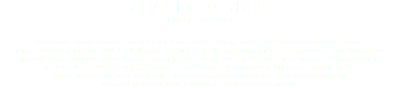 ADAM DOBRZYŃSKI redaktor (muzyka) dziennikarz muzyczny, przez osiem lat współpracownik Polskiego Radia, prowadził liczne audycje radiowe  w tym „Muzyczną Jedynkę”, „Ale Jazz", „Muzyka Czterech Stron Świata”, wydał pod swoim nazwiskiem dwa dwupłytowe wydawnictwa sygnowane nazwą „Muzyka Czterech Stron Świata”, obecnie TV Polsat; autor wielu publikacji prasowych  w „Dzienniku”, „Biznes Trendy”, „First Class”, „Jazz Forum” czy na portalach Onet oraz Polskiego Radia.  Autor muzycznego bloga „Ale Muzyka” (www.adamdobrzynski.blogspot.com), animator kultury,  prowadzi wiele koncertów, festiwali, w tym paneli dyskusyjnych...