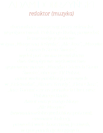 ADAM DOBRZYŃSKI redaktor (muzyka) dziennikarz muzyczny, przez osiem lat współpracownik Polskiego Radia, prowadził liczne audycje radiowe  w tym „Muzyczną Jedynkę”, „Ale Jazz”, „Muzyka Czterech Stron Świata”,  wydał pod swoim nazwiskiem  dwa dwupłytowe wydawnictwa  sygnowane nazwą „Muzyka Czterech Stron Świata”, obecnie TV Polsat;  autor wielu publikacji prasowych  w „Dzienniku”, „Biznes Trendy”, „First Class”, „Jazz Forum” czy na portalach Onet oraz Polskiego Radia.  Autor muzycznego bloga  „Ale Muzyka”  (www.adamdobrzynski.blogspot.com), animator kultury,  prowadzi wiele koncertów, festiwali,  w tym paneli dyskusyjnych...