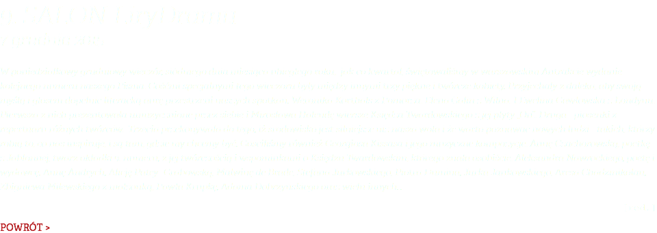 9. Salon LiryDramu 7 grudnia 2015 W poniedziałkowy grudniowy wieczór, siódmego dnia miesiąca ubiegłego roku, jak co kwartał, świętowaliśmy w warszawskim Antrakcie wydanie kolejnego numeru naszego Pisma. Gośćmi specjalnymi tego wieczoru były między innymi trzy piękne i twórcze kobiety. Przyjechały z daleka, aby swoją myślą i głosem dopełnić literacką aurę przestrzeni naszych spotkań. Weronika Korthals z Pomorza. Elena Galin z Wilna. I Ewelina Gawłowska z Londynu. Pierwsza z nich prezentowała umuzycznione przez siebie i Mirosława Halendę wiersze Księdza Twardowskiego z jej płyty „On”. Druga - piosenki z repertuaru różnych twórców. Trzecia przekonywała do tego, iż środowisko jest silniejsze niż nasza wola i że warto poznawać nowych ludzi - takich, którzy robią to, co nas inspiruje, i są tam, gdzie my chcemy być. Gościliśmy również Georgiosa Kissasa i jego muzyczne kompozycje. Annę Czachorowską, poetkę z Jabłonnej, twarz okładki 9. numeru, z jej twórczością i wspominkami o Księdzu Twardowskim, którego znała osobiście. Aleksandra Nawrockiego, poetę i wydawcę. Annę Andrych, Alicję Patey- Grabowską, Malwinę de Brade, Stefana Jurkowskiego, Piotra Dumina, Jurka Jankowskiego, Aresa Chadzinikolau, Zbigniewa Milewskiego z małżonką, Pawła Krupkę, Adama Dobrzyńskiego oraz wielu innych… [red.] POWRÓT >
