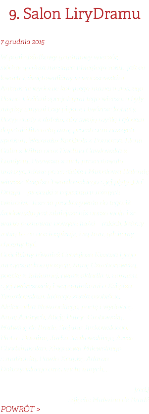 9. Salon LiryDramu 7 grudnia 2015 W poniedziałkowy grudniowy wieczór, siódmego dnia miesiąca ubiegłego roku, jak co kwartał, świętowaliśmy w warszawskim Antrakcie wydanie kolejnego numeru naszego Pisma. Gośćmi specjalnymi tego wieczoru były między innymi trzy piękne i twórcze kobiety. Przyjechały z daleka, aby swoją myślą i głosem dopełnić literacką aurę przestrzeni naszych spotkań. Weronika Korthals z Pomorza, Elena Galin z Wilna oraz Ewelina Gawłowska z Londynu. Pierwsza z nich prezentowała umuzycznione przez siebie i Mirosława Halendę wiersze Księdza Twardowskiego z jej płyty „On”. Druga – piosenki z repertuaru różnych twórców. Trzecia przekonywała do tego, iż środowisko jest silniejsze niż nasza wola i że warto poznawać nowych ludzi – takich, którzy robią to, co nas inspiruje, i są tam, gdzie my chcemy być.  Gościliśmy również Georgiosa Kissasa i jego muzyczne kompozycje. Annę Czachorowską, poetkę z Jabłonnej, twarz okładki 9. numeru,  z jej twórczością i wspominkami o Księdzu Twardowskim, którego znała osobiście. Aleksandra Nawrockiego, poetę i wydawcę. Annę Andrych, Alicję Patey- Grabowską, Malwinę de Brade, Stefana Jurkowskiego, Piotra Dumina, Jurka Jankowskiego, Aresa Chadzinikolau, Zbigniewa Milewskiego  z małżonką, Pawła Krupkę, Adama Dobrzyńskiego oraz wielu innych… [red.] zdjęcia: Malwina de Bradé POWRÓT >