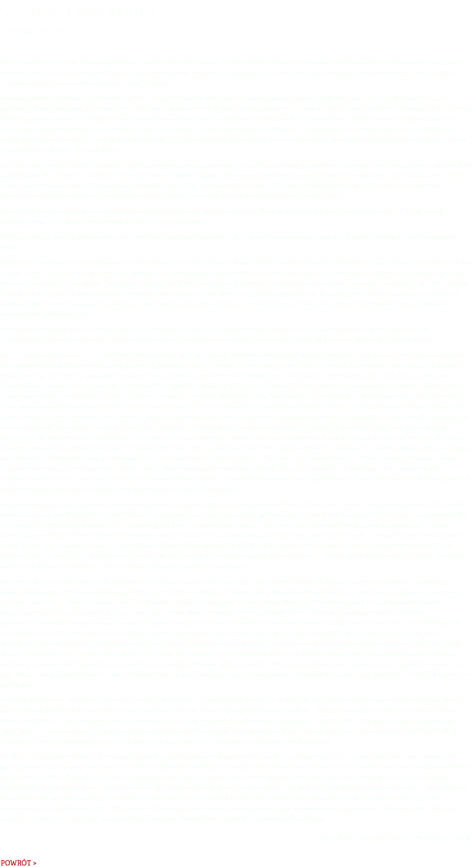 5. Salon LiryDramu 16 marca 2015 Nigdy nie lubiłam poezji… Nie rozumiałam jej… zawsze wydawało mi się, że jest zbyt egzaltowana, uderzająca w tony bogoojczyźniane, płacząco-jęcząca i śmieszna, śmiesznością ułomka. Mogę się tylko wytłumaczyć okropną panią polonistką. Później nigdy nie czytałam poezji tak sama z siebie, chyba że z obowiązku jaki narzuca etat w teatrze i zawód aktora. Dziwne, prawda? Aktorka i nie lubi wierszy? Na szczęście to już nie aktualne! Za sprawą mojego męża, dzięki Bogu nie artysty, odkryłam i zaczęłam pojmować bogactwo poezji, jej zakamarki, tajemnice i niespodzianki. W domu czytamy wiersze, nie jest to może jeszcze praktyka codzienna, ale je czytamy, wsłuchujemy się w rytm, szukamy ukrytych sensów i znaków. Odkryłam w wierszach równolegle istniejącą krainę, w której słowami wyraża się to co w naszym realnym życiu zawiera się między nimi. Czytamy więc Szymborską, Różewicza, Miłosza…, czyli klasykę. A co z poezją współczesną? Która co chwilę pokazuje nowe oblicze, zaskakującą wrażliwość, w sposób bezwzględny odrapuje nas ze złudzeń, jest drażniąca, irytująca formą i treścią? I znowu nie rozumiem, nie lubię. Po co to komu? I tak bym sobie żyła z klasykami poezji , a obok niezauważenie przemykałby nurt pełen migotliwych porównań, ciekawych przenośni, krzyczących do bólu nowych słów. Na szczęście spotkałam na swojej drodze Marlenę Zynger utytułowaną i wielokrotnie nagradzaną za swoją twórczość i działanie na rzecz liryki poetkę. Zaprosiła mnie do poprowadzenia wieczoru w Cafe Antrakt w Warszawie i przeczytania kilku wierszy współczesnych poetów, które wydawane są w Kwartalniku Literacko-Kulturalnym Liry Dram, a który właśnie mają państwo w swoich rękach. Kwartalnik ten redagowany przez wspaniały zespół i prowadzony pewną ręką przez Marlenę, dołączany jest do dmumiesięcznika POEZJA dzisiaj, redagowanego przez Aleksandra Nawrockiego i Barbarę Jurkowską. Gdyby nie ten przypadek pewnie długo nie miałabym możliwości zapoznać się ze współczesną poezją i spotkać tak wielu ciekawych i nietuzinkowych ludzi. Bo w Cafe Antrakt w poniedziałkowe wieczory raz w miesiącu wszystko jest wyjątkowe! Począwszy od atmosfery, którą niewątpliwie stwarza właścicielka lokalu – Ewa Samoraj, w którym znajduje się estradka, jest mikrofon, pyszna herbata i zawsze świeże pachnące ciasto, po indywidua przychodzące tego wieczoru na spotkanie poetyckie. Świadomie użyłam określenia „indywidua” jakkolwiek miałoby ono pejoratywne znaczenie, absolutnie nie chcąc nikogo obrażać, ale tu runął kolejny stereotyp mojego myślenia o twórcy słowa lirycznego. Zawsze myślałam, że to są osoby za delikatne, żeby stać o własnych siłach lub pełne pretensji i nieuzasadnionego życzeniowego stosunku do życia. A tu okazuje się, że mam do czynienia z niezwykle silnymi i pewnymi swego indywidualnościami!! Począwszy od sprawczyni tego „zamieszania” przez występujących (tego wieczoru miałam okazję posłuchać m.in. Andrzeja Bieniasa, Leszka Czajkowskiego i przecudnej urody i delikatności Marinę Paniszewę) a na niezwykle charyzmatycznym Aleksandrze Nawrockim, skończywszy. Ale zacznijmy od początku – Ci z Państwa, którzy odwiedzają Cafe Antrakt w wieczór poezji wiedzą, jak to wygląda. Spokojna, na pozór luźna atmosfera. Sączymy wino lub delektujemy się specjałami antraktowej kuchni i czekamy… Napisałam „na pozór luźna atmosfera”, ponieważ pod skórą u niektórych buzują emocje. Przy bufecie poznałam swojego kolegę po fachu, aktora Teatru Witkacego w Zakopanem – Andrzeja Bieniasa. Jak sam o sobie mówi: "Hamleta nie zagram, bo mam specyficzną urodę." Rzeczywiście, niepiękny fajny facet o twarzy J. Brella, słusznej postury, wysportowany, z gitarą. Taki, co z niejednej górki w Zakopanem "na jajo " zjeżdżał, a tu jakoś "nie swój". Nie wiem, czy to "warszawka" go onieśmiela, czy długa podróż spod samiuśkich Tater, ale wyczuwam w gościu niepokój. Tak proszę Państwa! Bo tak to tylko wygląda leciutko i zwiewnie, ktoś gra, śpiewa, tańczy, recytuje, wydawałoby się bez tremy, ale pod spodem toczy się walka z niewidzialnym i pragnienie akceptacji. A w tym wypadku Andrzej postawił poprzeczkę bardzo wysoko, jak zresztą większość wspaniałych gości wieczoru, nie chowa się za czyimś tekstem serwując słuchaczom kolejną jego odsłonę, ale gra i śpiewa własne kompozycje do własnych tekstów. Powiecie Państwo: „i cóż to za wyczyn!?”. Wierzcie mi, że jest to wyczyn, bo nie każdy może sobie pozwolić na działanie w Stowarzyszeniu Konstruktorów Słów i Dźwięków i nie mieć „Nic do ukrycia”. I wcale nie chodzi o grubość portfela, ale o cywilną odwagę, która objawia się publicznym głoszeniem swojego światopoglądu, na dodatek w artystycznej formie. "Szkoda" – jak mówi Andrzej – "że nie udało się zaprosić całego zespołu.". Wiadomo, że przy większym składzie ilość „skonstruowanych” dźwięków potęguje się, a energia rośnie do kwadratu. I nie ma tu mowy o „genetycznym błędzie”, bo Bienias jest pełny i ukształtowany, a my nie „znajdziemy dziury tam, gdzie wypukłe jest”. A żarliwość twórcza Andrzeja jest tak wielka, że napisał tekst w pociągu jadąc do Warszawy i "na świeżo" go wykonał. Pomiędzy grającymi na gitarach panami wystąpiła krucha młodziutka bezpretensjonalna Marina Paniszewa. Również z gitarą i własnymi tekstami. Nie wiem, co mają w gardłach ludzie ze wschodu, ale za każdym razem, gdy słyszę osobę pochodzącą zza wschodniej granicy bardzo mnie to zastanawia. Nie czuć w tym śpiewie jakiejś wyszukanej techniki wokalnej, nie ma wysiłku ani nadęcia. Jest prosty, krystaliczny dźwięk o pięknej barwie, bez zbędnych ozdobników i wibrata. Można było słuchać Mariny bez końca i patrzeć na nią i na jej starszą krewną, babcię albo ciocię – Helenę Norowicz. Przepiękną Panią, która – jak się dowiedziałam – była świetną aktorką i która wyglądała jakby żywcem wyjęta z Czechowa. Marina śpiewała po rosyjsku. To tak śpiewny język, że słucha się z wielką przyjemnością. W stosunku do tego co proponował Andrzej Bienias – żywioł ognia, Marina była jak woda. Bo tak to na naszych wieczorach wygląda. Zmiany nastrojów, emocje i Poezja przez duże P. Muzyczne doznania przerwał poeta, wydawca i redaktor naczelny POEZJI dzisiaj – Aleksander Nawrocki. Wyrazista, silna osobowość, z pewnością bezkompromisowa. Absolwent filologii polskiej, węgierskiej i etnografii na Uniwersytecie Warszawskim, wielokrotnie wyróżniany głównymi nagrodami w Polsce i na świecie. Jego fascynacje, prace i dokonania długo by wymieniać. Oprócz poezji Aleksander Nawrocki pisze też opowiadania. Miałam przyjemność przeczytać fragment jednego z nich pt. "Dziewczyna i Jastrząb". Musze podzielić się tu z Państwem pewnym bardzo osobistym spostrzeżeniem. Otóż przygotowując fragmenty i zaznajamiając się z tekstem wiele razy nachodziła mnie reflesja na temat naszego życia i bytów jakie nam towarzyszą. Chodzi o zwierzęta i metaforyczną historię, jaka jest zawarta w tym opowiadaniu. A w chwili gdy czytałam ją publicznie, jak za dotknięciem czarodziejskiej różdżki wyparowała ze mnie chęć popisywania się głosem, interpretacją czy innymi aktorskimi sztuczkami. Chciałam tylko porządnie to przeczytać, bez uderzania w podniosłe tony. Bo, mimo tego że opowiadanie ma cechy bajkowe przez język jakim posługuje się autor, jest w dziwny sposób realne. Pod postacią jastrzębia może każdy podstawić sobie kogo chce. Może to być własny ojciec, kochanek czy matka. Nie wiem, czy taka interpretacja spodobałaby się Panu Aleksandrowi, ale tak to właśnie czuję. Jakbyśmy żyli w kołowrocie dziedziczonych win i kar. I tak z pokolenia na pokolenie. Gospodyni wieczoru – Marlena Zynger przeczytała kilka wierszy z Kwartalnika. Nota bene te, które ja sobie bardzo ukochałam i przygotowałam. No cóż, wieczór poetycki w Antrakcie to również nauka pokory. Wiersze, które usłyszeliśmy to m.in.JUŻ NOC – Tomasza Lisieckiego, Juliusza Erazma Bolka – KOŁO GRANIASTE, z wiele mówiącym refrenem: „w mordę by się komuś dało, tylko nie wiadomo komu”, METAFORA – Ryszarda Krauze i wiele innych. Swoje wiersze czytała również cudowna, ciepła i utalentowana Magdalena Węgrzynowicz-Plichta, obecnie pracująca m.in. nad tomem MIRABILIA. To cykl pieśni i ballad nawiązujących do średniowiecznych cudowności. Czekamy na prapremierę w Antrakcie! Na koniec mojej obecności w Cafe Antrakt usłyszeliśmy kilka piosenek w wykonaniu Leszka Czajkowskiego. Facet z gitarą, niby nic szczególnego, aż tu słyszę paryski sznyt samego Brassensa. Bo podczas gdy Andrzej Bienias w swoich tekstach brutalnie mówi o naszych wadach i jest jak swojski drożdżowy rogal, tak Leszek Czajkowski to przepyszny croissant z nadzieniem ciągle innym. Bo i o polityce (z tego jest najbardziej znany) ale i o relacji damsko-męskiej przepięknie lirycznie a i z przymrużeniem oka śpiewać potrafi. W jego rękach gitara – jak w pełni usatysfakcjonowana kochanka – pięknie brzmi. A on wraz z nią, ze świetną dykcją i tenorowym głosem. No i ta aura wokół Leszka! Niesamowita! Jestem pewna, że będzie widać to na zdjęciach robionych przez artystkę fotografii – Malwinę de Brade, która mam wrażenie potrafi zatrzymać w kadrze to, co niewidzialne. Ale to możecie Państwo zobaczyć na własne oczy, mając w rękach kolejne wydanie Kwartalnika Literacko-Kulturalnego LiryDram. tekst: Julita Kożuszek, zdjęcia: Malwina de Bradé POWRÓT >
