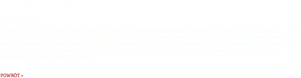 6. Salon LiryDramu 16 marca 2015 Tradycyjnie w poniedziałek, jak co kwartał, odbyło się spotkanie Redakcji Kwartalnika, Współpracowników i Artystów goszczących na łamach 6. numeru Pisma – z czytelnikami. Specjalnie na tę okazję przybyli twórcy z Podhala, którzy swoim śpiewem i muzyką, niczym Mojżesz odpowiednim słowem i gestem, wyprowadzili zgromadzone towarzystwo z domu niewoli, wprost ku niczym nie skrępowanym przestrzeniom stoków górskich. Za Andrzejem i Dawidem Pietrasem, Teresą Kowalowską oraz Józefem Skupniem podążyli nie tylko obecni ciałem. Dołączyły bowiem duchy Dziadońki, Hanki Nowobielskiej i Deotymy. A kto wie, kto i co jeszcze… Marlena Zynger POWRÓT >