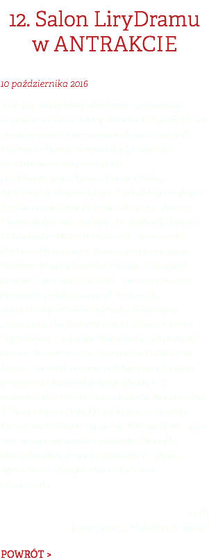 12. Salon LiryDramu w ANTRAKCIE 10 PAŹDZIERNIKA 2016 Kolejny salon kwartalnikowy zgromadził artystów z Polski, Litwy, Włoch i Bułgarii. Liczne grono zaproszonych stanowili uczestnicy IX Festiwalu Poezji Słowiańskiej, corocznie organizowanego przez poetę  i redaktora naczelnego „Poezji Dzisiaj” Aleksandra Nawrockiego. Z włoskiego regionu Apulia przyjechali Daniele Giancane, Angela Giannelli (poetka z grupy „La Vallisa”), Joanna Kalinowska, Mara Venuto oraz śpiewaczka Barbara Montanaro. Towarzyszyła im prof. Barbara Wojciechowska-Bianco. Z Bułgarii przybyli Łyczezar Seliaszki – poeta i tłumacz literatury polskiej na język bułgarski, nagrodzony w 2014 r. odznaką honorową „Zasłużony dla Kultury Polskiej” oraz Cwieta Sofroniewa, a z Litwy Aleksander Sokołowski – prezes Stowarzyszenia Literatów Polskich na Litwie. Spośród poetów polskich gościła m.in. tegoroczna laureatka Nagrody im. C.K. Norwida Uta Przyboś oraz laureat Nagrody im. J. Słowackiego (2014 r.) i wiceprezes Związku Literatów Polskich Zbigniew Milewski. W części muzycznej wystąpiła Dominika Świątek z autorską interpretacją utworów Herberta, Wysockiego, Zynger, Mandelsztama  i Ginczanki. [red.]  fotoreportaż: Malwina de Bradé POWRÓT >