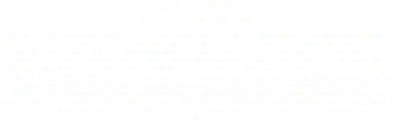 robert manowski redaktor (rysunek, grafika, film) artysta działający w obszarach sztuki nowych mediów, grafik, projektant, animator filmowy, twórca identyfikacji wizualnych  i filmów video. Jeszcze przed rozpoczęciem studiów na wydziale grafiki ASP pracował w Studio Miniatur Filmowych i w firmie animacji Hanna Barbera, gdzie poznał tajniki animacji klasycznej, które obecnie łączy z animacją komputerową i fotografią poklatkową. Od czasu ukończenia studiów na Wydziale Grafiki Warszawskiej Akademii Sztuk Pięknych zrealizował wiele znaczących projektów artystycznych, pokazów filmowych, wystaw w prestiżowych miejscach i galeriach w Polsce oraz poza jej granicami. W 2014 roku obronił doktorat. Jest autorem wielu telewizyjnych opraw graficznych i identyfikacji wizualnych, między innymi: Canal+, TVN, TVP, MTV, Wizja TV, powstających w kraju i za granicą. Na co dzień jest Rektorem Wyższej Szkoły Artystycznej w Warszawie, gdzie również w pracowni nowych mediów prowadzi zajęcia z animacji i montażu. W 2015 roku podczas oficjalnej Gali w Atlancie (USA), odebrał statuetki MUSE Award za dwie głośne polskie produkcje, przy których pracował wraz z zespołem innych twórcy z Wyższej Szkoły Artystycznej. Jest twórcą okładek LiryDramu/ twarzy współczesnych poetów polskich.