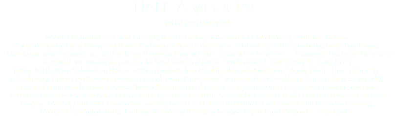 hanka wójciak redaktor (muzyka) wokalistka, autorka tekstów i muzyki, liderka i założycielka Kapeli Hanki Wójciak, aktorka – amator,  dziennikarka Redakcji Muzycznej Radia Kraków, góralka z Zakopanego. Zdobywczyni III nagrody Festiwalu Pamiętajmy  o Osieckiej w 2008, I nagrody 46. Studenckiego Festiwalu Piosenki 2010, Statuetki Srebrne Serce – II nagrody Festiwalu Twórczości Korowód 2011. Współpracowała z Jarkiem Śmietaną (płyta „Psychodelic of Jimi Hendrix"); Anną Treter  (płyta „Wielki Wiatr"), Jakubem Ostaszewskiem (wokale do spektaklu „Romeo i Julia" w reż. Agaty Dudy - Gracz, Teatr Stu  w Krakowie); Tadeuszem Kulasem (wokale do spektaklu „Karamazow” w reż. Jacka Orłowskiego, Teatr im. Jaracza w Łodzi). Zagrała Panną Młodą w słuchowisku "Wesele", opartym na dramacie S. Wyspiańskiego, w reżyserii Andrzeja Seweryna,  w którym udział wzięli m.in. Anna Polony, Anna Dymna, Jerzy Trela, Krzysztof Globisz. W Radio Kraków prowadzi autorską audycję „Wieczór panieński” poświęconą polskiej piosence. W 2014 roku Hanka otworzyła własną Muzyczną Agencję.  Wtedy też, nakładem Radia Kraków, ukazała się debiutancka płyta Kapeli Hanki Wójciak – „Znachorka”.