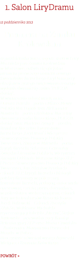 1. Salon LiryDramu 12 października 2013 Premiera na Zamku Królewskim 12 października 2013 r. o godz. 18.00 w Loży Masońskiej na Zamku Królewskim w Warszawie, odbyła się oficjalna premiera pierwszego numeru nowego kwartalnika literackiego LiryDram przy okazji uroczystego świętowania setnego wydania dwumiesięcznika “POEZJA dzisiaj”. W wydarzeniu udział wzięli, m.in.: Dariusz Bereski – poeta i Mistrz Mowy Polskiej Vox Populi 2012, Aleksander Nawrocki – poeta i Redaktor Naczelny dwumiesięcznika literackiego „POEZJA dzisiaj” oraz Marlena Zynger – poetka, Redaktor Naczelna kwartalnika literackiego „LiryDram” i Wiceprezes Stowarzyszenia Promocji Polskiej Twórczości, Zbigniew Milewski – poeta, krytyk literacki, Sekretarz Generalny Związku Literatów Polskich, Wiceprezes Zarządu Oddziału Warszawskiego ZLP i Prezes Stowarzyszenia Promocji Polskiej Twórczości, Jan Zdzisław Brudnicki – członek ZLP, krytyk literacki i historyk polskiej literatury współczesnej, konsultant literacki, pedagog, autor wielu opracowań, eseista, poeta, dziennikarz, współredaktor wielu czasopism, członek Jury wielu konkursów literackich oraz Jacek Bukowski – Członek Zarządu ZAiKSu, Waldemar Michulski – reprezentujący lubelski „Akcent”, Stefan Jurkowski – przewodniczący Komisji Rekrutacyjnej ZLP oraz Marta Cywińska – Ambasador Movimiento Poetas del Mundo w Polsce. Uroczystość uświetnił występ Agnieszki Wielgosz i Konrada Kubickiego. POWRÓT >