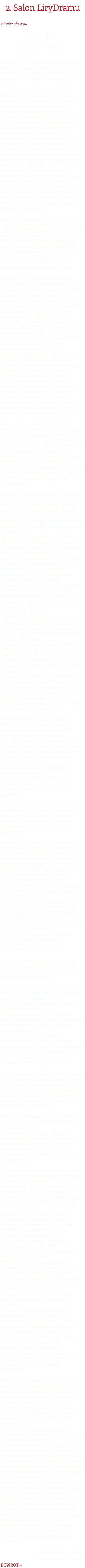 2. Salon LiryDramu 7 kwietnia 2014 LiryDram  w Antrakcie 7 kwietnia 2014 roku odbyła się premiera kolejnego numeru „LiryDram”. Podczas spotkania wystąpiło wiele niezwykłych osobowości ze świata poezji, literatury i sztuki.... Miałam przyjemność uczestniczyć w niezwykłym spotkaniu z okazji ukazania się drugiego numeru kwartalnika literacko-kulturalnego „LiryDram”. Wieczór prowadziła redaktor naczelna pisma, Marlena Zynger, utalentowana i nagradzana poetka, Wiceprezes Stowarzyszenia Promocji Polskiej Twórczości, animatorka kultury, autorka scenariusza i reżyserka widowiska poetycko-muzycznego pt. Powiedz mi. Powiedz wystawionego na zakopiańskiej Harendzie z okazji 125. rocznicy urodzin Marii Kasprowiczowej. W budynku Teatru Wielkiego w Warszawie, przy Placu Piłsudskiego 9, w kawiarni Antrakt pośród antyków, obrazów i książek czas stanął w miejscu. Miejsce to gościło niejednokrotnie artystów, pisarzy, poetów m. in. Marka Nowakowskiego, Krzysztofa Karaska i Janusza Głowackiego. Na początku wystąpiła Grupa Kameralna Chóru Alla Polacca przy Teatrze Wielkim – Operze Narodowej, pod kierownictwem muzycznym Sabiny Włodarskiej. Głosy żeńskie przeniosły nas w sielski świat. Chórzystki zdobyły złoty dyplom na I Międzynarodowym Festiwalu i Konkursie Chóralnym im. M. Kopernika Per Musicam Ad Astra, który odbył się w dniach 11-14 września b.r. w Toruniu. Słowo wstępne wygłosiła redaktor naczelna kwartalnika. Mówiła o pasji twórczej, swoich pomysłach dotyczących kolejnych numerów pisma, o jego autorach, bez których kwartalnik nie mógłby powstać, pasji i zaangażowaniu. Powitała przedstawicieli Związków Literackich. Obecni byli: Aleksander Nawrocki – członek Związku Literatów Polskich, właściciel wydawnictwa IBIS, wydawca miesięcznika „Poezja dzisiaj” oraz kwartalnika literacko-kulturalnego „LiryDram”, Stefan Jurkowski – Wiceprezes Zarządu Oddziału Warszawskiego ZLP, Przewodniczący Komisji Kwalifikacyjnej, Zbigniew Milewski – Sekretarz Generalny Zarządu Głównego ZLP, Wiceprezes Zarządu Oddziału Warszawskiego i Prezes Stowarzyszenia Promocji Polskiej Twórczości. W spotkaniu udział wzięły również Aldona Borowicz – Skarbnik Zarządu Głównego ZLP, członkini Zarządu Oddziału Warszawskiego ZLP oraz Alicja Patey-Grabowska – członkini Stowarzyszenia Pisarzy Polskich). Młodziutka artystka, 11-letnia Zuzia Bomze zaśpiewała dla wszystkich utwór pt.: Piosenka drewnianych lalek (słowa Cezarego Domagały, muzyka Tomasza Bajerskiego). Kto nie słyszał, niech żałuje! Było to niepowtarzalne połączenie talentu i dojrzałej interpretacji. Zuzia jest laureatką kilkudziesięciu festiwali piosenki dziecięcej. Śpiewu uczy ją Magda Ptaszyńska (wokalistka, muzyk, autorka muzyki i tekstów, pedagog śpiewu rozrywkowego). Następnie Agnieszka Wielgosz – aktorka teatralna i telewizyjna, Prezes Fundacji Art a la Carte – odczytała list Andrzeja Zaniewskiego do redakcji kwartalnika „LiryDram”. W liście, który był równocześnie recenzją dwóch pierwszych numerów kwartalnika, Andrzej Zaniewski – Członek Zarządu Głównego ZLP, Członek Zarządu Odziału Warszawskiego ZLP, poeta, pisarz, krytyk literacki – pisze na wstępie: Nareszcie pojawiło się nowe pismo literackie, pismo dające nadzieję… Piszę „pojawiło się”, a tak naprawdę, sądzę że zostało wywalczone, stworzone w mozolnym trudzie, dzięki ambicjom i marzeniom kilku zapaleńców, niepogodzonych z ogólnym marazmem i poddańczą bezradnością… Czy tych twórców było kilku, czy też główną rolę spełniła jedna lub dwie znaczące twórcze osobowości, to już mniej ważne, wobec faktu, że jest, zaistniało. Zainteresowanych odsyłam do działu Publicystyka, na stronie www.literaci.eu, gdzie zamieszczony jest w całości wyżej wymieniony list Andrzeja Zaniewskiego. I jeszcze jeden cytat: Ze starczą ciekawością wczytywałem się w dwa pierwsze numery kwartalnika „LiryDram”… Błyszcząca, przyciągająca wzrok okładka, profesjonalne graficzne opracowanie wnętrza, nowoczesny układ tekstów (…) Profesjonalnie przeprowadzony wywiad z Agatą Tuszyńską o Isaacu Bashevisie Singerze przywołał we mnie wiele wspomnień, przemyśleń o holokauście, przyjaźni i antysemityzmie… Tutaj odsyłam Państwa do pasjonującej lektury kwartalnika „LiryDram”. Mieliśmy przyjemność po raz drugi wysłuchać utworu w wykonaniu Zuzanny Bomze, tym razem była to piosenka z repertuaru polskiej piosenkarki i aktorki estradowej, Reny Rolskiej Złoty pierścionek (słowa: Roman Sadowski, muzyka: Jerzy Wasowski). Złoty pierścionek, złoty pierścionek na szczęście Z niebieskim oczkiem, z błękitnym niebem na szczęście Złoty pierścionek taki miedziany, dziecinny Za ten pierścionek oddałabym dziś sto innych... Któż nie zna tej piosenki? Rena Rolska śpiewała ją od 1965 roku, a ja pamiętam moją babcię Mariannę Gąsiorowską, nucącą tę melodię podczas lepienia pierogów w domu na warszawskim Grochowie. List gratulacyjny od Stanisława Nyczaja (Członka Prezydium Zarządu Głównego ZLP, Prezesa Oddziału Kieleckiego ZLP) skierowany do redaktor naczelnej pisma „LiryDram” – Marleny Zynger – był kolejnym miłym akcentem wieczoru. Agnieszka Wielgosz odczytała jeszcze korespondencję od Andrzeja Dębkowskiego (Redaktora Naczelnego Gazety Kulturalnej, Członka Zarządu Głównego ZLP). Trzecim utworem zaśpiewanym przez Zuzię Bomze była piosenka Bogusława Choińskiego i Jana Gałkowskiego Na Francuskiej, z muzyką Ryszarda Sielickiego. Należała do repertuaru Sławy Przybylskiej. Słuchajmy… (…) Na Francuskiej jak przed lustrem Czas zatrzymał się na chwilkę Z damskiej torby wyjął szminkę Zmienił wszystko w środku dnia. Czas zatrzymał się w piosence. Czas zatrzymał się w kawiarni Antrakt tego pamiętnego wieczoru... Chciałoby się powiedzieś: Chwilo trwaj! Redaktor naczelna kwartalnika – Marlena Zynger wyraziła chęć stworzenia w przyszłości wystawy złożonej z portretów postaci występujących na okładce pisma „Lirydram”. Jej marzeniem, intencją są cykliczne spotkania w kawiarni Antrakt skupiające miłośników sztuki, literatury, słowa pisanego, muzyki. A muzyki podczas wieczoru nie brakowało. Skrzypek, Bogdan Kierejsza zagrał utwór austriackiego kompozytora Fritza Kreislera Cierpienia miłosne oraz Melodie Cygańskie hiszpańskiego kompozytora Pablo Sarasatego. Następnie wysłuchaliśmy artykułu Alicji Patey-Grabowskiej pt.: Duchowość poezji polskiej i wschodnioeuropejskiej łącznikiem kultur międzynarodowych. Mogą Państwo przeczytać tekst w drugim numerze kwartalnika literacko-kulturalnego „LiryDram”. Marta Cywińska wystąpiła z tekstem Od neosurrealizmu do „LiryDram”-u owej subtelności. Mistrz puenty otwartej – Zbigniew Milewski – poeta, krytyk literacki (jego portret widnieje na okładce 2-giego numeru kwartalnika „LiryDram”), opowiedział nam o mnogości synonimów słowa „puenta”. – Czy wiedzą Państwo, że wyraz „puenta” w słowniku synonimów języka polskiego ma ich aż 44? Synonimy te zostały podzielone na 8 grup znaczeniowych. M.in.: dokończenie, epilog, ogólne wrażenie, sens, esencja, konkluzja, morał, podsumowanie… i wiele, wiele innych. Z pierwszego oraz drugiego numeru kwartalnika „LiryDram” – Agnieszka Wielgosz recytowała wiersze poetów: Magdaleny Węgrzynowicz-Plichty, Stanisława Nyczaja, Andrzeja Dębkowskiego, Marty Cywińskiej, Marleny Zynger, Aleksandra Nawrockiego, Zbigniewa Milewskiego oraz Anny Czachorskiej. Ważnym akcentem spotkania był moment, w którym redaktor naczelna kwartalnika „LiryDram” – Marlena Zynger – przedstawiła zgromadzonym słuchaczom częściowy skład redakcyjny pisma. Bez tych ważnych osób, w większości obecnych na sali tego wieczoru, pismo nie miałoby szans powstać. W związku z prezentacją składu redakcyjnego, jako szefowa działu malarstwo, rzeźba, sztuka wizualna wystąpiła m.in. Magdalena Woźniak – na co dzień rownież redaktor naczelna opiniotwórczego i znaczącego w świecie sztuki portalu Art Imperium. Marlena Zynger podziękowała zgromadzonym gościom za przybycie i wszystkich serdecznie zaprosiła na kolejne spotkania kwartalnika w Antrakcie. Podczas wieczoru wystąpiła także obecna na sali artystka, która zagrała na gitarze i zaśpiewała libańską kołysankę, jako że wieczór dobiegał końca… Przynajmniej jego oficjalna część. Na zakończenie skrzypek – Bogdan Kierejsza uraczył obecnych na sali fragmentem z opery Georges’a Bizeta Carmen we własnej aranżacji. Przez wiele lat był koncertującym skrzypkiem. Opracował Katalog Polskiej Muzyki Skrzypcowej i z tak przygotowanym materiałem, prezentując utwory polskich artystów, kompozytorów i skrzypków okresu ostatnich 300 lat, dał serię koncertów w wielu krajach Europy. Za krzewienie Polskiej kultury, otrzymał w 1998 roku od Ministra Kultury i Sztuki, stypendium artystyczno-naukowe. Jestem ogromnie wdzięczna Marlenie Zynger – autorce i pomysłodawczyni tego wieczoru literacko-muzycznego. Uczestniczenie w takim wydarzeniu przenosi nas w świat sztuki, możemy obcować ze słowem, wymieniać myśli, słuchać pięknej muzyki. Do czego również Państwa namawiam. Do zobaczenia w kawiarni Antrakt, podczas kolejnego wieczoru wokół kwartalnika literacko-kulturalnego „LiryDram”. tekst: Julia Krzemionka zdjęcia: Malwina de Bradé POWRÓT >
