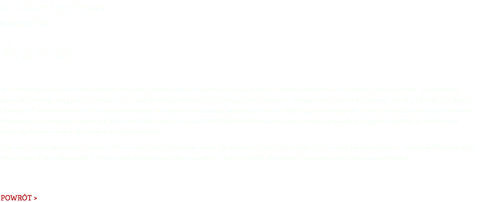 14. Salon LiryDramu 6 marca 2017 Antrakt W czternastym numerze Kwartalnika Literacko-Kulturalnego "LiryDram" m. in. wiersze Szymborskiej oraz o Szufladzie Szymborskiej - krakowskiej wystawie poświęconej poetce, relacja z 32. urodzin Teatru Witkacego w Zakopanem, wywiad z Małgorzatą Skwarek-Gałęską - poetką, pisarką i szefową Oddziału Łódzkiego Związku Literatów Polskich, poezja wietnamskiego poety Lam Quang My, Chiny w obiektywie i piórze Ewy Zelenay, rysunki Roberta Manowskiego, impresje z wystawy Van Gogh Alive, relacje z prac RENOVATORIUM nad renowacją i konserwacją ważnych zabytków w Polsce oraz tradycyjnie wiersze współczesnych poetów polskich. Gośćmi Salonu byli głównie poeci z Warszawy, Łodzi i Krakowa, m. in. Małgorzata Skwarek-Gałęska (ZLP Łódź), Ryszard Krauze, Zbigniew Milewski (ZLP Warszawa), Ewa Zelenay (ZLP Warszawa), Małgorzata Węgrzynowicz-Plichta (SIGNO Kraków) i Lam Quang My (Wietnam/Polska). POWRÓT >