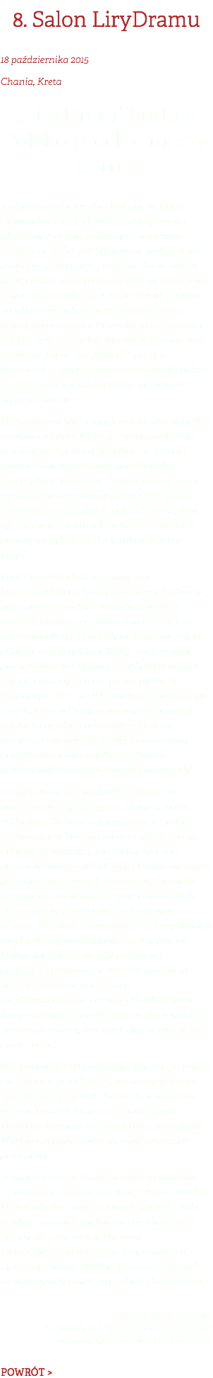 8. Salon LiryDramu 18 października 2015 Chania, Kreta „LiryDram” buduje Polsko-greckie mosty kultury Z reportażami o greckiej kulturze w Polsce i wywiadami ze środowiska artystycznego ukazał się 8 numer polskiego czasopisma „LiryDram”, które jest wydawane w Warszawie i zajmuje się literaturą i sztuką. Już w dwóch poprzednich numerach pojawiła się inicjatywa kulturalnego zbliżenia Grecji i Polski, bowiem na ich stronicach goszczą między innymi greccy poeci i artyści. Prezentacja czasopisma odbyła się w niedzielny wieczór w historycznej kawiarni „Kipos” (gr. „Ogród” – przypis tłumacza), a w wydarzeniu uczestniczyli polscy i greccy twórcy, a także polska społeczność naszego miasta. Na marginesie prezentacji redaktorka naczelna czasopisma, pani Marlena Zynger, wskazała w rozmowie z „Chaniòtika Nea”, że „Grecja zawsze mnie interesowała jako kolebka europejskiej cywilizacji. Postanowiłam zatem wraz z gronem redakcyjnym naszego pisma, złożonym ze znaczących polskich ludzi pióra, ująć w dwóch ostatnich numerach greckich pisarzy, muzyków i ludzi sztuki z waszego kraju”. Pani Zynger dodała, że „pismo jest kwartalnikiem i w każdym numerze będziemy prezentować greckich twórców i wybitne postacie historyczne. Moim marzeniem jest ustanowienie stałej współpracy między Polską i Grecją, a szczególnie z Kretą. Zamierzamy przedstawiać w Chanià każdy kolejny numer, tak jak czynimy to teraz po raz pierwszy”. Zaznaczyła, że „z wielką radością pokażemy po raz pierwszy w Grecji nową antologię poezji polskich i greckich autorów przełożoną wzajemnie na obydwa języki, która została przedstawiona przed kilkoma dniami w Warszawie staraniem greckiej ambasady”. Ze swej strony dziennikarka i tłumaczka literatury współpracująca z pismem, Beata Żółkiewicz-Siakantaris, wyjaśniła, że „celem spotkania jest budowa mostu między Grecją i Polską. W dzisiejszy, niedzielny wieczór, poznamy osobowości z Grecji i Polski, obecne za pośrednictwem swoich tekstów w 8 numerze czasopisma. Dowiemy się wiele o tradycjach obu narodów przez poważne i zabawne historie. Wspólnie rozważymy treści współpracy między naszymi narodami na płaszczyźnie kulturalnej i literackiej. W najbliższej przyszłości pismo może stać się zarzewiem debaty o kulturze w wymiarze międzynarodowym. Greków i Polaków wiele łączy, między innymi wspólna walka o wolność, znaczenie rodziny, szacunek dla osoby ludzkiej i inne cechy”. Na spotkaniu czytano polskie wiersze po polsku i w greckich przekładach, zaś muzycy, Jorgos Saltaris na fortepianie, Kostas Artemakis na gitarze, Dimitris Tsurtos na kontrabasie, Panajotis Karnezis na buzuki oraz wokalistka Marina Konstandinidu ubarwili muzycznie prezentację. Zaznaczamy, że w 8 numer zawiera wywiady z muzykami Panajotisem Karnezisem i Mariną Konstandinidu, wiersze Eleni Koniarelli-Siakí, artykuł o naszym wielkim poecie Dionisiosie Solomosie, prezentację Muzeum Etnograficznego w Chanià, prace malarza i fotografa Janisa Nikiforakisa oraz reportaż o tradycyjnych tańcach greckich i kreteńskich. Manolis Markandonakis Artykuł ukazał się 20 października 2015 roku w kreteńskim dzienniku „Haniòtika Nea” POWRÓT >