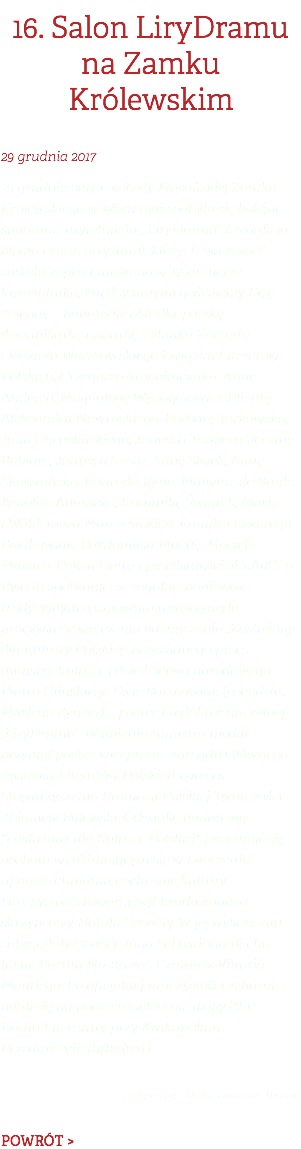 16. Salon LiryDramu na Zamku Królewskim 29 grudnia 2017 29 grudnia 2017 r. w Loży Masońskiej Zamku Królewskiego w Warszawie odbyło się kolejne spotkanie czytelników „LiryDramu” z redakcją pisma oraz z artystami, których twórczość została zaprezentowana w 17. numerze kwartalnika. Między innymi gościliśmy Ewę Zelenay – bohaterkę okładki, poetkę, dziennikarkę i pisarkę, członka Zarządu Oddziału Warszawskiego Związku Literatów Polskich, Grzegorza Trochimczuka, Annę Andrych, Magdalenę Węgrzynowicz-Plichtę, Aleksandra Nawrockiego, Barbarę Jurkowską, Jana Chruślińskiego, Janusza Termera, Joannę Babiarz, Janusza Szota, Annę Siwek, Annę Skowrońską, Konrada Rytla, Malwinę de Bradé, Arnolda Ananicza, Dominikę Świątek, Marię i Waldemara Marczewskich, Kamilę i Cezarego Bartkowiak, Bartłomieja Muchę, Macieja Mazura, Pawła Gutta i przedstawicieli ZAiKS-u. Było to spotkanie szczególne, ponieważ tradycyjnym rozmowom towarzyszyła uroczystość wręczenia odznaczenia „Zasłużony dla Kultury Polskiej” przyznanego przez ministra kultury i dziedzictwa narodowego Piotra Glińskiego Ewie Bartkowiak (pseud. lit. Marlena Zynger) – poetce i redaktor naczelnej „LiryDramu”. W imieniu ministra medal przypiął poetce wiceprezes Zarządu Głównego Związku Literatów Polskich i prezes Stowarzyszenia Promocji Polskiej Twórczości Zbigniew Milewski. Odznakę honorową "Zasłużony dla Kultury Polskiej" przyznaje się osobom wyróżniającym się w tworzeniu, upowszechnianiu i ochronie kultury. Uroczystości towarzyszył krótki koncert skrzypcowy Natalii Serwety. W jej wykonaniu zabrzmiały utwory Jana Sebastiana Bacha (m.in. Partita No. 2) oraz Czardasz Vittorio Montiego. Po oficjalnej uroczystości zebrani udali się na poczęstunek do siedziby ZLP – Domu Literatury przy Krakowskim Przedmieściu 87/89.[red.]  zdjęcia: Malwina de Brade POWRÓT >