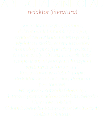 Ares Chadzinikolau redaktor (literatura) poeta, kompozytor, tłumacz,  doktor nauk humanistycznych,  wykładowca Akademii Muzycznej.  Wydał 33 książki, w tym 10 tomów  i 3 antologie poezji greckiej i polskiej.  Nagrał 20 płyt CD m.in: „Greek Jazz”  i napisał 200 utworów na fortepian  wydanych w formie nut.  Koncertował w USA i Europie.  Redaktor Serii Poetyckiej Poeticon  (240 tomów).  Wiceprezes Zarządu Głównego   i Prezes poznańskiego oddziału Związku Literatów Polskich.  Członek Związku Kompozytorów Greckich, Zaiksu i Stoartu.