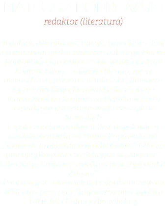 Mateusz Koprowski redaktor (literatura) redaktor, dziennikarz, muzyk, capoeirista. Jest synem znanego dziennikarza polskiego Marka Koprowskiego, a jednocześnie wnukiem Jana Koprowskiego – znanego literata, poety, dziennikarza, pisarza, członka ZLP, tłumacza z j. niemieckiego, kierownika literackiego Teatru Nowego Kazimierza Dejmka w Łodzi i redaktora naczelnego wielu czasopism literackich i społeczno-kulturalnych. Jest współtwórcą i redaktorem książki Marka Koprowskiego „Spowiedź praktykującego alkoholika”. Od 1997 pracuje jako pomoc redakcyjna w „Angorce”. Obecnie jest również redaktorem w „Tygodniku Angora”. Ponadto jest założycielem i członkiem zespołu NTK oraz prezesem Stowarzyszenia Capoeira UNICAR i Kultury Brazylijskiej.