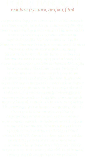 robert manowski redaktor (rysunek, grafika, film) artysta działający w obszarach sztuki nowych mediów, grafik, projektant, animator filmowy, twórca identyfikacji wizualnych i filmów video. Jeszcze przed rozpoczęciem studiów na wydziale grafiki ASP pracował w Studio Miniatur Filmowych i w firmie animacji Hanna Barbera, gdzie poznał tajniki animacji klasycznej, które obecnie łączy z animacją komputerową i fotografią poklatkową. Od czasu ukończenia studiów na Wydziale Grafiki Warszawskiej Akademii Sztuk Pięknych zrealizował wiele znaczących projektów artystycznych, pokazów filmowych, wystaw w prestiżowych miejscach i galeriach w Polsce oraz poza jej granicami. W 2014 roku obronił doktorat. Jest autorem wielu telewizyjnych opraw graficznych i identyfikacji wizualnych, między innymi: Canal+, TVN, TVP, MTV, Wizja TV, powstających w kraju i za granicą. Na co dzień jest Rektorem Wyższej Szkoły Artystycznej w Warszawie, gdzie również w pracowni nowych mediów prowadzi zajęcia z animacji i montażu. W 2015 roku podczas oficjalnej Gali w Atlancie (USA), odebrał statuetki MUSE Award za dwie głośne polskie produkcje, przy których pracował wraz z zespołem innych twórcy z Wyższej Szkoły Artystycznej. Jest twórcą okładek LiryDramu/ twarzy współczesnych poetów polskich.