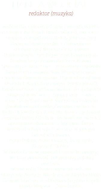 hanka wójciak redaktor (muzyka) wokalistka, autorka tekstów i muzyki, liderka i założycielka Kapeli Hanki Wójciak, aktorka – amator, dziennikarka Redakcji Muzycznej Radia Kraków, góralka z Zakopanego. Zdobywczyni III nagrody Festiwalu Pamiętajmy o Osieckiej w 2008, I nagrody 46. Studenckiego Festiwalu Piosenki 2010, Statuetki Srebrne Serce – II nagrody Festiwalu Twórczości Korowód 2011. Współpracowała z Jarkiem Śmietaną (płyta „Psychodelic of Jimi Hendrix”); Anną Treter (płyta „Wielki Wiatr”), Jakubem Ostaszewskiem (wokale do spektaklu „Romeo i Julia” w reż. Agaty Dudy – Gracz, Teatr Stu w Krakowie); Tadeuszem Kulasem (wokale do spektaklu „Karamazow” w reż. Jacka Orłowskiego, Teatr im. Jaracza w Łodzi). Zagrała Panną Młodą w słuchowisku „Wesele”, opartym na dramacie S. Wyspiańskiego, w reżyserii Andrzeja Seweryna, w którym udział wzięli m.in.  Anna Polony, Anna Dymna, Jerzy Trela, Krzysztof Globisz. W Radio Kraków prowadzi autorską audycję „Wieczór panieński” poświęconą polskiej piosence. W 2014 roku Hanka otworzyła własną Muzyczną Agencję. Wtedy też, nakładem Radia Kraków, ukazała się debiutancka płyta Kapeli Hanki Wójciak – „Znachorka”.