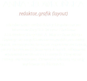 anna skowrońska redaktor, grafik (layout) absolwentka architektury krajobrazu na Warszawskiej SGGW oraz Studium Dziennikarskiego im. A. Wojciechowskiego. Zajmuje się projektowaniem grafiki prasowej: gazet, magazynów, broszur, raportów rocznych, prasy branżowej i firmowej, książek, albumów, wydawnictw dla dzieci i innych. Projektuje strony internetowe. Prowadzi własną agencję wydawniczą Ideapress.
