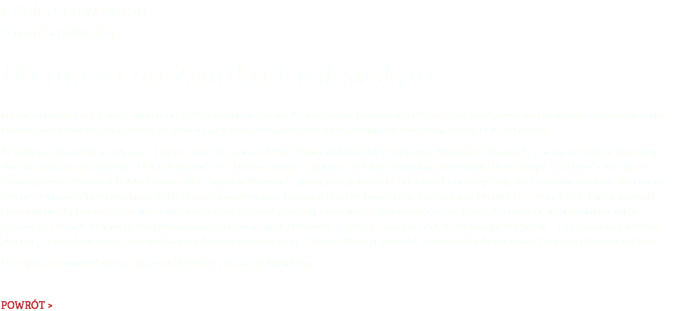 1. Salon LiryDramu 12 października 2013 Premiera na Zamku Królewskim 12 października 2013 r. o godz. 18.00 w Loży Masońskiej na Zamku Królewskim w Warszawie, odbyła się oficjalna premiera pierwszego numeru nowego kwartalnika literackiego LiryDram przy okazji uroczystego świętowania setnego wydania dwumiesięcznika POEZJA dzisiaj. W wydarzeniu udział wzięli, m.in.: Dariusz Bereski – poeta i Mistrz Mowy Polskiej Vox Populi 2012, Aleksander Nawrocki – poeta i Redaktor Naczelny dwumiesięcznika literackiego „POEZJA dzisiaj” oraz Marlena Zynger – poetka, Redaktor Naczelna kwartalnika literackiego „LiryDram” i Wiceprezes Stowarzyszenia Promocji Polskiej Twórczości, Zbigniew Milewski – poeta, krytyk literacki, Sekretarz Generalny Związku Literatów Polskich, Wiceprezes Zarządu Oddziału Warszawskiego ZLP i Prezes Stowarzyszenia Promocji Polskiej Twórczości, Jan Zdzisław Brudnicki – członek ZLP, krytyk literacki i historyk polskiej literatury współczesnej, konsultant literacki, pedagog, autor wielu opracowań, eseista, poeta, dziennikarz, współredaktor wielu czasopism, członek Jury wielu konkursów literackich oraz Jacek Bukowski – Członek Zarządu ZAiKSu, Waldemar Michulski – reprezentujący lubelski „Akcent”, Stefan Jurkowski – przewodniczący Komisji Rekrutacyjnej ZLP oraz Marta Cywińska – Ambasador Movimiento Poetas del Mundo w Polsce. Uroczystość uświetnił występ Agnieszki Wielgosz i Konrada Kubickiego. POWRÓT >