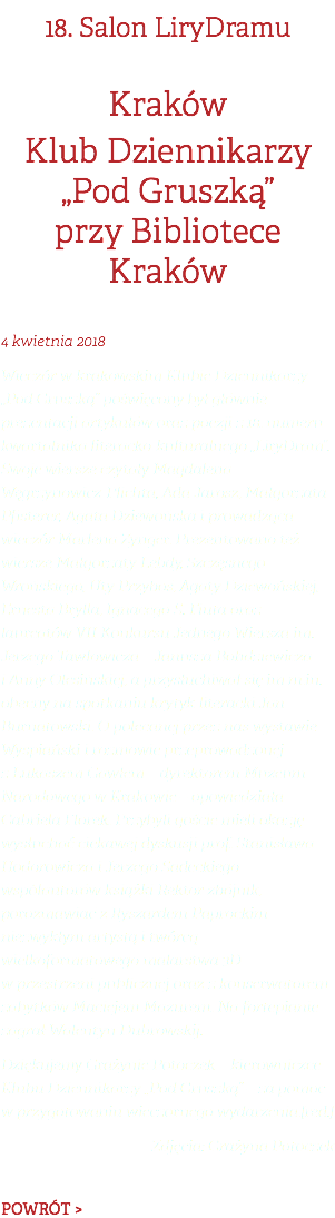 18. Salon LiryDramu Kraków Klub Dziennikarzy  „Pod Gruszką”  przy Bibliotece Kraków 4 kwietnia 2018 Wieczór w krakowskim Klubie Dziennikarzy „Pod Gruszką” poświęcony był głównie prezentacji artykułów oraz poezji z 18. numeru kwartalnika literacko-kulturalnego „LiryDram”. Swoje wiersze czytały Magdalena Węgrzynowicz-Plichta, Ada Jarosz, Małgorzata Pfisterer, Agata Dziewońska i prowadząca wieczór Marlena Zynger. Prezentowano też wiersze Małgorzaty Lebdy, Szczęsnego Wrońskiego, Uty Przyboś, Agaty Dziewońskiej, Ernesta Brylla, Ignacego S. Fiuta oraz laureatów VII Konkursu Jednego Wiersza im. Jerzego Tawłowicza – Janusza Bohdziewicza i Anny Olesińskiej, a przysłuchiwał się im m.in. obecny na spotkaniu krytyk literacki Jan Burnatowski. O polecanej przez nas wystawie Wyspiański i rozmowie przeprowadzonej z Łukaszem Gawłem – dyrektorem Muzeum Narodowego w Krakowie – opowiedziała Gabriela Florek. Przybyli goście mieli okazję wysłuchać ciekawej dyskusji prof. Stanisława Hodorowicza i Jerzego Sadeckiego – współautorów książki Rektor zbójnik, porozmawiać z Ryszardem Paprockim – niezwykłym artystą i twórcą wielkoformatowego malarstwa 3D w przestrzeni publicznej oraz z konserwatorem zabytków Maciejem Mazurem. Na fortepianie zagrał Walentyn Dubrowskij. Dziękujemy Grażynie Potoczek – kierowniczce Klubu Dziennikarzy „Pod Gruszką” – za pomoc w przygotowaniu wieczornego wydarzenia.[red.] Zdjęcia: Grażyna Potoczek POWRÓT >