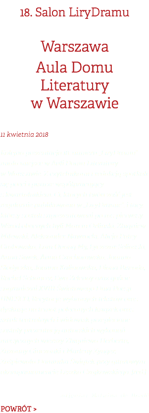 18. Salon LiryDramu Warszawa Aula Domu Literatury w Warszawie 11 kwietnia 2018 Kolejna prezentacja 18. numeru „LiryDramu” miała miejsce w Auli Domu Literatury w Warszawie. Z czytelnikami i redakcją spotkali się poeci i pisarze współpracujący z kwartalnikiem. Ci, których twórczość jest regularnie publikowana w „LiryDramie”, i tacy, którzy zostali zaprezentowani po raz pierwszy. Wśród obecnych byli Marcin Orliński, Zbigniew Milewski, Aleksander Nawrocki, Alicja Patey-Grabowska, Lam Quang My, Łyczezar Seliaszki, Anna Siwek, Anna Czachorowska, Joanna Słodyczka, Joanna Kalinowska, Diana Biseada, Rachel Schancer, Ewa Zelenay oraz goście zagraniczni XVIII Światowego Dnia Poezji UNESCO. Recytacje wybranych tekstów oraz dyskusje na temat polecanych książek oraz sztuk teatralnych i widowisk przeplecione zostały prezentacją autorskich wykonań muzycznych wierszy Zbigniewa Herberta, Zuzanny Ginczanki i Marleny Zynger. Zaśpiewała Dominika Świątek przy gitarowym akompaniamencie Leszka Czajkowskiego. [red.]  zdjęcia: Malwina de Bradé POWRÓT >
