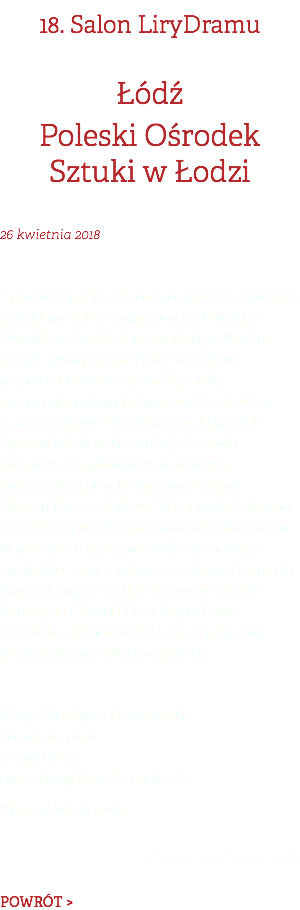 18. Salon LiryDramu Łódź Poleski Ośrodek Sztuki w Łodzi 26 kwietnia 2018 Spotkanie odbyło się pod patronatem Oddziału Łódzkiego ZLP we współpracy z Poleskim Ośrodkiem Sztuki. Poprowadziły je Marlena Zynger i Małgorzata Skwarek-Gałęska – prezeska Oddziału. Wśród literatów prezentujących swoją twórczość znaleźli się m.in. członkowie Oddziału Łódzkiego ZLP – Ryszard Wasilewski, Andrzej Ziemowit Zimowski, Magdalena Nowakowska-Sieroszewska oraz literaci niezrzeszeni – Ryszard Krauze, Jolanta Stelmasiak, dr Hanna Prosnak, Agnieszka Jarzębowska i Piotr Kulpa. W przerwach wystąpili miejscowi muzycy i wokaliści, m.in. z własnymi tekstami i muzyką Biuro Tłumaczeń z Bełchatowa w składzie Katarzyna Chmiel i Piotr Kulpa, Paweł Ciesielski z zespołem H’ernest z Łodzi oraz Kaśka i Ryszard Włastowscy.[red.] Kiedyś blondynki i czarnuszki. Teraz tak mam, że LiryDram miast damy biorę do poduszki. Ryszard Wasilewski  zdjęcia: J. Stelmasiak POWRÓT >