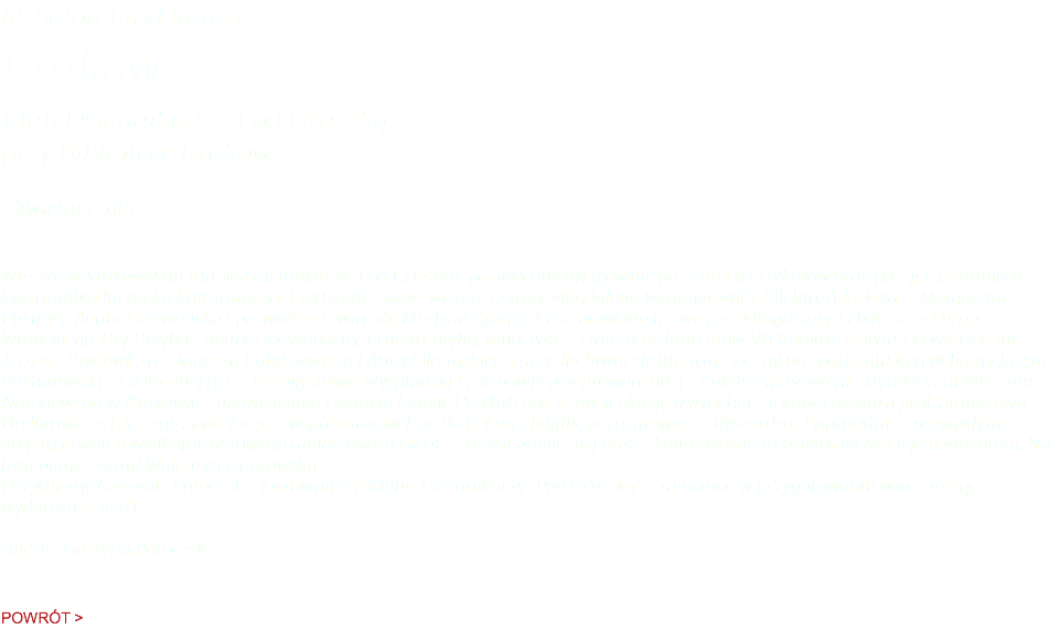 18. Salon LiryDramu Kraków Klub Dziennikarzy „Pod Gruszką”  przy Bibliotece Kraków 4 kwietnia 2018 Wieczór w krakowskim Klubie Dziennikarzy „Pod Gruszką” poświęcony był głównie prezentacji artykułów oraz poezji z 18. numeru kwartalnika literacko-kulturalnego „LiryDram”. Swoje wiersze czytały Magdalena Węgrzynowicz-Plichta, Ada Jarosz, Małgorzata Pfisterer, Agata Dziewońska i prowadząca wieczór Marlena Zynger. Prezentowano też wiersze Małgorzaty Lebdy, Szczęsnego Wrońskiego, Uty Przyboś, Agaty Dziewońskiej, Ernesta Brylla, Ignacego S. Fiuta oraz laureatów VII Konkursu Jednego Wiersza im. Jerzego Tawłowicza – Janusza Bohdziewicza i Anny Olesińskiej, a przysłuchiwał się im m.in. obecny na spotkaniu krytyk literacki Jan Burnatowski. O polecanej przez nas wystawie Wyspiański i rozmowie przeprowadzonej z Łukaszem Gawłem – dyrektorem Muzeum Narodowego w Krakowie – opowiedziała Gabriela Florek. Przybyli goście mieli okazję wysłuchać ciekawej dyskusji prof. Stanisława Hodorowicza i Jerzego Sadeckiego – współautorów książki Rektor zbójnik, porozmawiać z Ryszardem Paprockim – niezwykłym artystą i twórcą wielkoformatowego malarstwa 3D w przestrzeni publicznej oraz z konserwatorem zabytków Maciejem Mazurem. Na fortepianie zagrał Walentyn Dubrowskij. Dziękujemy Grażynie Potoczek – kierowniczce Klubu Dziennikarzy „Pod Gruszką” – za pomoc w przygotowaniu wieczornego wydarzenia. [red.]  zdjęcia: Grażyna Potoczek POWRÓT >