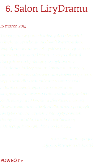 6. Salon LiryDramu 16 marca 2015 Tradycyjnie w poniedziałek, jak co kwartał, odbyło się spotkanie Redakcji Kwartalnika, Współpracowników i Artystów goszczących na łamach 6. numeru Pisma – z czytelnikami. Specjalnie na tę okazję przybyli twórcy z Podhala, którzy swoim śpiewem i muzyką, niczym Mojżesz odpowiednim słowem i gestem, wyprowadzili zgromadzone towarzystwo z domu niewoli, wprost ku niczym nie skrępowanym przestrzeniom stoków górskich. Za Andrzejem i Dawidem Pietrasem, Teresą Kowalowską oraz Józefem Skupniem podążyli nie tylko obecni ciałem. Dołączyły bowiem duchy Dziadońki, Hanki Nowobielskiej i Deotymy. A kto wie, kto i co jeszcze… tekst: Marlena Zynger zdjęcia: Malwina de Bradé POWRÓT >