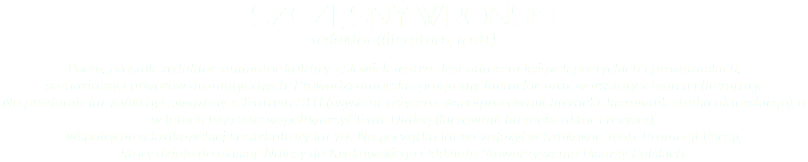 Szczęsny Wroński redaktor (literatura, teatr) Poeta, prozaik, redaktor, animator kultury; człowiek teatru. Jest autorem książek poetyckich i prozatorskich,  scenariuszy i utworów dramatycznych. Prowadzi autorskie programy literackie oraz warsztaty z teatru i literatury.  Na przełomie lat 70/80 był związany z Teatrem STU (asystent reżysera, współpracownik literacki, kierownik studia aktorskiego), a w latach 1999-2013 współtworzył Teatr Dialog (kierownik literacki, aktor i reżyser).  Współtwórca krakowskiej kontrkultury lat 70’. Na początku lat 90’ założył w Krakowie Teatr Promocji Poezji,  który działa do dzisiaj. Należy do Krakowskiego Oddziału Stowarzyszenia Pisarzy Polskich.