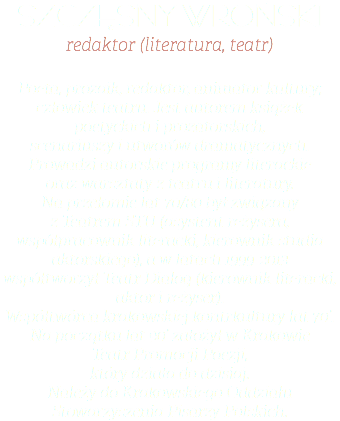 SZCZĘSNY WROŃSKI redaktor (literatura, teatr) Poeta, prozaik, redaktor, animator kultury; człowiek teatru. Jest autorem książek poetyckich i prozatorskich,  scenariuszy i utworów dramatycznych. Prowadzi autorskie programy literackie  oraz warsztaty z teatru i literatury.  Na przełomie lat 70/80 był związany  z Teatrem STU (asystent reżysera, współpracownik literacki, kierownik studia aktorskiego), a w latach 1999-2013  współtworzył Teatr Dialog (kierownik literacki, aktor i reżyser).  Współtwórca krakowskiej kontrkultury lat 70’. Na początku lat 90’ założył w Krakowie  Teatr Promocji Poezji,  który działa do dzisiaj.  Należy do Krakowskiego Oddziału Stowarzyszenia Pisarzy Polskich.