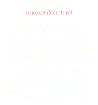 ANNA SIWEK redaktor (literatura) Z wykształcenia ekonomistka,  ale jej pasją jest pisanie i podróże.  Życie rzucało ją w różne strony świata; mieszkała przez parę lat w Montrealu,  w Hamburgu, w Londynie, a od 2005 roku  w Brukseli, ale sercem i duszą pozostała warszawianką i do swojego rodzinnego  miasta często wraca.  Jest mamą dwóch dorosłych synów.  Pisze powieści obyczajowe i reportaże  z podróży oraz artykuły do prasy polonijnej  i polskiej na różne interesujące ją tematy.  Działa m. in. w Brukselskim Klubie Polek – BeKaP. Współorganizuje Kongres Kobiet  w Brukseli. 