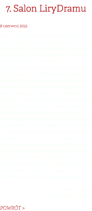 7. Salon LiryDramu 8 czerwca 2015 Gośćmi siódmego salonu LiryDramu byli literaci, ludzie teatru, artyści oraz grono sympatyków. Zazwyczaj przy takich okazjach, gdy spotykają się dusze pragnące estetycznych doznań, atmosferę tworzą odczucia natchnione, poezja i kreatywne dyskusje. Tak też było i tym razem. W kameralnym wnętrzu kawiarenki, obecni poeci prezentowali swoje utwory, a Paweł Krupka śpiewał i wygrywał na gitarze tradycyjne greckie pieśni. Mogliśmy podziwiać talenty Agnieszki Wielgosz i Marleny Zynger, które występowały zarówno w rolach konferansjerek, jak i interpretatorek poezji. Bardzo ciekawym wątkiem pośród scenicznych ekspresji była rozmowa Zbigniewa Milewskiego z Aresem Chadzinikolau, o poetyce, związkach z kobietami, Grecji i ojcu Aresa – Nikosie. Byliśmy świadkami prawdziwie inteligentnej interrogacji i zdolności celnej riposty. Nie tylko część oficjalna dostarczyła wielu wrażeń, cieszyliśmy się również podczas kontaktów nieformalnych, z nowych znajomości i ponownego spotkania starych przyjaciół. tekst: Marlena Zynger zdjęcia: Malwina de Bradé POWRÓT >