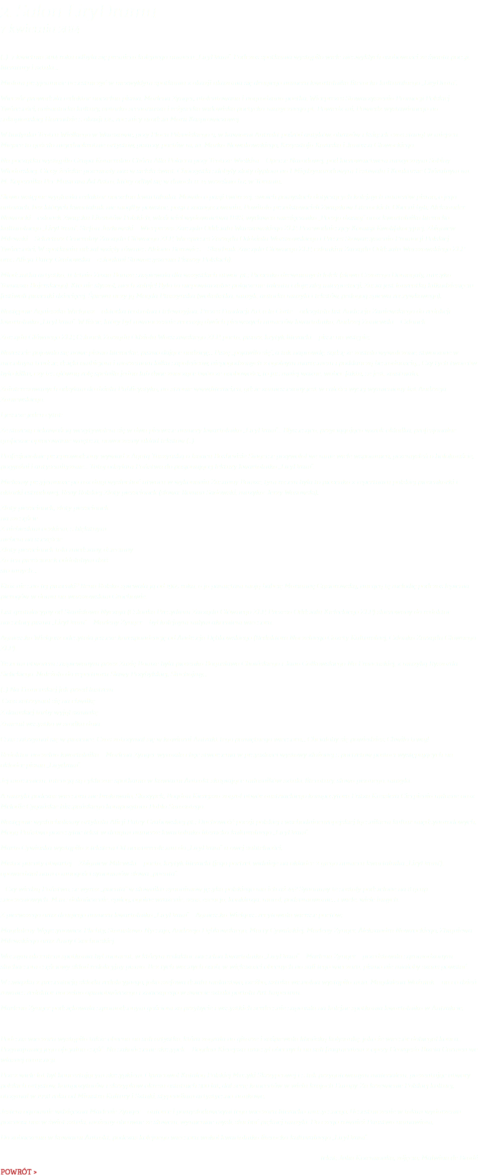 2. Salon LiryDramu 7 kwietnia 2014 (…) 7 kwietnia 2014 roku odbyła się premiera kolejnego numeru „LiryDram”. Podczas spotkania wystąpiło wiele niezwykłych osobowości ze świata poezji, literatury i sztuki.... Miałam przyjemność uczestniczyć w niezwykłym spotkaniu z okazji ukazania się drugiego numeru kwartalnika literacko-kulturalnego „LiryDram”. Wieczór prowadziła redaktor naczelna pisma, Marlena Zynger, utalentowana i nagradzana poetka, Wiceprezes Stowarzyszenia Promocji Polskiej Twórczości, animatorka kultury, autorka scenariusza i reżyserka widowiska poetycko-muzycznego pt. Powiedz mi. Powiedz wystawionego na zakopiańskiej Harendzie z okazji 125. rocznicy urodzin Marii Kasprowiczowej. W budynku Teatru Wielkiego w Warszawie, przy Placu Piłsudskiego 9, w kawiarni Antrakt pośród antyków, obrazów i książek czas stanął w miejscu. Miejsce to gościło niejednokrotnie artystów, pisarzy, poetów m. in. Marka Nowakowskiego, Krzysztofa Karaska i Janusza Głowackiego. Na początku wystąpiła Grupa Kameralna Chóru Alla Polacca przy Teatrze Wielkim – Operze Narodowej, pod kierownictwem muzycznym Sabiny Włodarskiej. Głosy żeńskie przeniosły nas w sielski świat. Chórzystki zdobyły złoty dyplom na I Międzynarodowym Festiwalu i Konkursie Chóralnym im. M. Kopernika Per Musicam Ad Astra, który odbył się w dniach 11-14 września b.r. w Toruniu. Słowo wstępne wygłosiła redaktor naczelna kwartalnika. Mówiła o pasji twórczej, swoich pomysłach dotyczących kolejnych numerów pisma, o jego autorach, bez których kwartalnik nie mógłby powstać, pasji i zaangażowaniu. Powitała przedstawicieli Związków Literackich. Obecni byli: Aleksander Nawrocki – członek Związku Literatów Polskich, właściciel wydawnictwa IBIS, wydawca miesięcznika „Poezja dzisiaj” oraz kwartalnika literacko-kulturalnego „LiryDram”, Stefan Jurkowski – Wiceprezes Zarządu Oddziału Warszawskiego ZLP, Przewodniczący Komisji Kwalifikacyjnej, Zbigniew Milewski – Sekretarz Generalny Zarządu Głównego ZLP, Wiceprezes Zarządu Oddziału Warszawskiego i Prezes Stowarzyszenia Promocji Polskiej Twórczości. W spotkaniu udział wzięły również Aldona Borowicz – Skarbnik Zarządu Głównego ZLP, członkini Zarządu Oddziału Warszawskiego ZLP oraz Alicja Patey-Grabowska – członkini Stowarzyszenia Pisarzy Polskich). Młodziutka artystka, 11-letnia Zuzia Bomze zaśpiewała dla wszystkich utwór pt.: Piosenka drewnianych lalek (słowa Cezarego Domagały, muzyka Tomasza Bajerskiego). Kto nie słyszał, niech żałuje! Było to niepowtarzalne połączenie talentu i dojrzałej interpretacji. Zuzia jest laureatką kilkudziesięciu festiwali piosenki dziecięcej. Śpiewu uczy ją Magda Ptaszyńska (wokalistka, muzyk, autorka muzyki i tekstów, pedagog śpiewu rozrywkowego). Następnie Agnieszka Wielgosz – aktorka teatralna i telewizyjna, Prezes Fundacji Art a la Carte – odczytała list Andrzeja Zaniewskiego do redakcji kwartalnika „LiryDram”. W liście, który był równocześnie recenzją dwóch pierwszych numerów kwartalnika, Andrzej Zaniewski – Członek Zarządu Głównego ZLP, Członek Zarządu Odziału Warszawskiego ZLP, poeta, pisarz, krytyk literacki – pisze na wstępie: Nareszcie pojawiło się nowe pismo literackie, pismo dające nadzieję… Piszę „pojawiło się”, a tak naprawdę, sądzę że zostało wywalczone, stworzone w mozolnym trudzie, dzięki ambicjom i marzeniom kilku zapaleńców, niepogodzonych z ogólnym marazmem i poddańczą bezradnością… Czy tych twórców było kilku, czy też główną rolę spełniła jedna lub dwie znaczące twórcze osobowości, to już mniej ważne, wobec faktu, że jest, zaistniało. Zainteresowanych odsyłam do działu Publicystyka, na stronie www.literaci.eu, gdzie zamieszczony jest w całości wyżej wymieniony list Andrzeja Zaniewskiego. I jeszcze jeden cytat: Ze starczą ciekawością wczytywałem się w dwa pierwsze numery kwartalnika „LiryDram”… Błyszcząca, przyciągająca wzrok okładka, profesjonalne graficzne opracowanie wnętrza, nowoczesny układ tekstów (…) Profesjonalnie przeprowadzony wywiad z Agatą Tuszyńską o Isaacu Bashevisie Singerze przywołał we mnie wiele wspomnień, przemyśleń o holokauście, przyjaźni i antysemityzmie… Tutaj odsyłam Państwa do pasjonującej lektury kwartalnika „LiryDram”. Mieliśmy przyjemność po raz dugi wysłuchać utworu w wykonaniu Zuzanny Bomze, tym razem była to piosenka z repertuaru polskiej piosenkarki i aktorki estradowej, Reny Rolskiej Złoty pierścionek (słowa: Roman Sadowski, muzyka: Jerzy Wasowski). Złoty pierścionek, złoty pierścionek na szczęście Z niebieskim oczkiem, z błękitnym niebem na szczęście Złoty pierścionek taki miedziany, dziecinny Za ten pierścionek oddałabym dziś sto innych... Któż nie zna tej piosenki? Rena Rolska śpiewała ją od 1965 roku, a ja pamiętam moją babcię Mariannę Gąsiorowską, nucącą tę melodię podczas lepienia pierogów w domu na warszawskim Grochowie. List gratulacyjny od Stanisława Nyczaja (Członka Prezydium Zarządu Głównego ZLP, Prezesa Oddziału Kieleckiego ZLP) skierowany do redaktor naczelnej pisma „LiryDram” – Marleny Zynger – był kolejnym miłym akcentem wieczoru. Agnieszka Wielgosz odczytała jeszcze korespondencję od Andrzeja Dębkowskiego (Redaktora Naczelnego Gazety Kulturalnej, Członka Zarządu Głównego ZLP). Trzecim utworem zaśpiewanym przez Zuzię Bomze była piosenka Bogusława Choińskiego i Jana Gałkowskiego Na Francuskiej, z muzyką Ryszarda Sielickiego. Należała do repertuaru Sławy Przybylskiej. Słuchajmy… (…) Na Francuskiej jak przed lustrem Czas zatrzymał się na chwilkę Z damskiej torby wyjął szminkę Zmienił wszystko w środku dnia. Czas zatrzymał się w piosence. Czas zatrzymał się w kawiarni Antrakt tego pamiętnego wieczoru... Chciałoby się powiedzieś: Chwilo trwaj! Redaktor naczelna kwartalnika – Marlena Zynger wyraziła chęć stworzenia w przyszłości wystawy złożonej z portretów postaci występujących na okładce pisma „Lirydram”. Jej marzeniem, intencją są cykliczne spotkania w kawiarni Antrakt skupiające miłośników sztuki, literatury, słowa pisanego, muzyki. A muzyki podczas wieczoru nie brakowało. Skrzypek, Bogdan Kierejsza zagrał utwór austriackiego kompozytora Fritza Kreislera Cierpienia miłosne oraz Melodie Cygańskie hiszpańskiego kompozytora Pablo Sarasatego. Następnie wysłuchaliśmy artykułu Alicji Patey-Grabowskiej pt.: Duchowość poezji polskiej i wschodnioeuropejskiej łącznikiem kultur międzynarodowych. Mogą Państwo przeczytać tekst w drugim numerze kwartalnika literacko-kulturalnego „LiryDram”. Marta Cywińska wystąpiła z tekstem Od neosurrealizmu do „LiryDram”-u owej subtelności. Mistrz puenty otwartej – Zbigniew Milewski – poeta, krytyk literacki (jego portret widnieje na okładce 2-giego numeru kwartalnika „LiryDram”), opowiedział nam o mnogości synonimów słowa „puenta”. – Czy wiedzą Państwo, że wyraz „puenta” w słowniku synonimów języka polskiego ma ich aż 44? Synonimy te zostały podzielone na 8 grup znaczeniowych. M.in.: dokończenie, epilog, ogólne wrażenie, sens, esencja, konkluzja, morał, podsumowanie… i wiele, wiele innych. Z pierwszego oraz drugiego numeru kwartalnika „LiryDram” – Agnieszka Wielgosz recytowała wiersze poetów: Magdaleny Węgrzynowicz-Plichty, Stanisława Nyczaja, Andrzeja Dębkowskiego, Marty Cywińskiej, Marleny Zynger, Aleksandra Nawrockiego, Zbigniewa Milewskiego oraz Anny Czachorskiej. Ważnym akcentem spotkania był moment, w którym redaktor naczelna kwartalnika „LiryDram” – Marlena Zynger – przedstawiła zgromadzonym słuchaczom częściowy skład redakcyjny pisma. Bez tych ważnych osób, w większości obecnych na sali tego wieczoru, pismo nie miałoby szans powstać. W związku z prezentacją składu redakcyjnego, jako szefowa działu malarstwo, rzeźba, sztuka wizualna wystąpiła m.in. Magdalena Woźniak – na co dzień rownież redaktor naczelna opiniotwórczego i znaczącego w świecie sztuki portalu Art Imperium. Marlena Zynger podziękowała zgromadzonym gościom za przybycie i wszystkich serdecznie zaprosiła na kolejne spotkania kwartalnika w Antrakcie. Podczas wieczoru wystąpiła także obecna na sali artystka, która zagrała na gitarze i zaśpiewała libańską kołysankę, jako że wieczór dobiegał końca… Przynajmniej jego oficjalna część. Na zakończenie skrzypek – Bogdan Kierejsza uraczył obecnych na sali fragmentem z opery Georges’a Bizeta Carmen we własnej aranżacji. Przez wiele lat był koncertującym skrzypkiem. Opracował Katalog Polskiej Muzyki Skrzypcowej i z tak przygotowanym materiałem, prezentując utwory polskich artystów, kompozytorów i skrzypków okresu ostatnich 300 lat, dał serię koncertów w wielu krajach Europy. Za krzewienie Polskiej kultury, otrzymał w 1998 roku od Ministra Kultury i Sztuki, stypendium artystyczno-naukowe. Jestem ogromnie wdzięczna Marlenie Zynger – autorce i pomysłodawczyni tego wieczoru literacko-muzycznego. Uczestniczenie w takim wydarzeniu przenosi nas w świat sztuki, możemy obcować ze słowem, wymieniać myśli, słuchać pięknej muzyki. Do czego również Państwa namawiam. Do zobaczenia w kawiarni Antrakt, podczas kolejnego wieczoru wokół kwartalnika literacko-kulturalnego „LiryDram”. tekst: Julia Krzemionka, zdjęcia: Malwina de Bradé POWRÓT >
