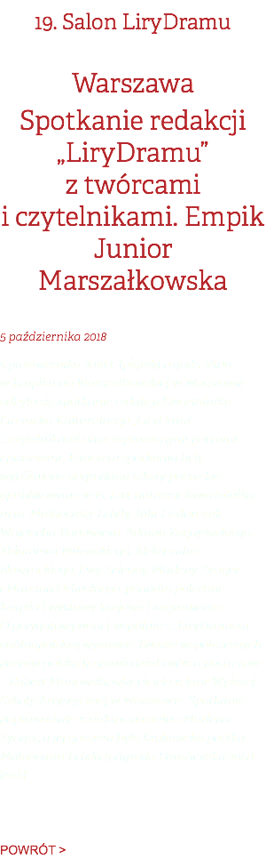 19. Salon LiryDramu Warszawa Spotkanie redakcji „LiryDramu” z twórcami i czytelnikami. Empik Junior Marszałkowska 5 października 2018 5 października 2018 r. (piątek) o godz. 18.00 w Empiku na Marszałkowskiej w Warszawie odbyło się spotkanie redakcji Kwartalnika Literacko-Kulturalnego „LiryDram” z czytelnikami oraz zaproszonymi poetami i pisarzami. Tematem spotkania były wyróżnione nagrodami teksty poetyckie opublikowane w 19. i 20. numerze kwartalnika, m.in. Małgorzaty Lebdy, Julii Fiedorczuk, Wojciecha Bonowicza, Adama Zagajewskiego, Zbigniewa Milewskiego, Aleksandra Nawrockiego, Ewy Zelenay, Marleny Zynger i Marcina Orlińskiego, ponadto polecane książki i wystawy krajowe i zagraniczne. O przygotowywanej wspólnie z „LiryDramem” ogólnopolskiej wystawie Twarze współczesnych poetów polskich opowiedział twórca portretów – Robert Manowski, właściciel i rektor Wyższej Szkoły Artystycznej w Warszawie. Spotkanie poprowadziła redaktor naczelna Marlena Zynger, a jej gościem była krakowska poetka Małgorzata Lebda (nagroda Barańczaka 2017). [red.]   POWRÓT >