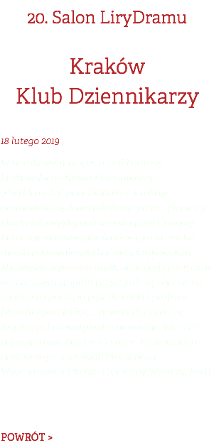 20. Salon LiryDramu Kraków Klub Dziennikarzy 18 lutego 2019 W barokowym wnętrzu Sali Fontany krakowskiego Klubu Dziennikarzy  „Pod Gruszką” przy Bibliotece Kraków promowaliśmy kwartalnik nie po raz pierwszy. Dzięki niezwykłej gościnności pani Grażyny Potoczek warszawskie środowisko literackie mogło ponownie spotkać się z krakowskim. Niezwykła wymiana myśli, do której tym razem w znacznym stopniu przyczynił się obecny na spotkaniu poeta, krytyk literacki i profesor filozofii Ignacy Fiut, z pewnością stała się inspiracją i niewątpliwie zaowocuje. Wieczór poprowadziła Marlena Zynger. Krakowskich poetów zaprezentowali Magdalena Węgrzynowicz-Plichta i Szczęsny Wroński. [red.]   POWRÓT >