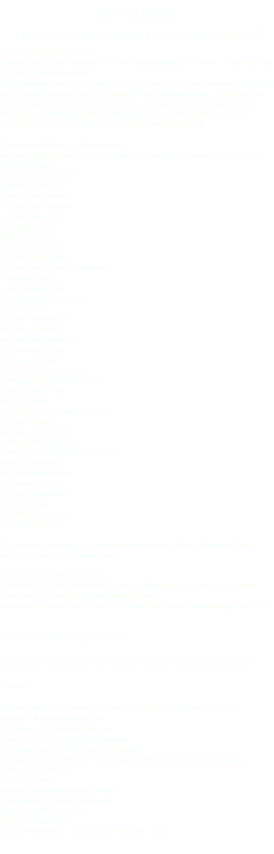 WYSTAWA „Twarze współczesnych poetów polskich” to wystawa prezentowana m.in.: w Klubie Kultury MCK Jedynka w Gorzowie Wielkopolskim (22 czerwca – 17 września 2022 – Festiwal HopBiałoszewski), w Warszawskim Domu Literatury (12-18 października 2022 – 50. Warszawska Jesień Poezji) oraz w Suchedniowskim Ośrodku Kultury „Kuźnica” (19 października – 31 grudnia 2022). Autorem prac jest dr hab. Robert Manowski – rektor Wyższej Szkoły Artystycznej w Warszawie. Kuratorką wystawy jest Marlena Zynger – poetka i redaktor naczelna Kwartalnika Literacko-Kulturalnego „LiryDram” (www.lirydram.pl). Ekspozycja składa się z 36. płyt wielkości  1m x 1m z grafikami twarzy poetów, którzy gościli na łamach kwartalnika „LiryDram”: 5 Aldona Borowicz 13 Krzysztof Boczkowski 17 Kazimierz Burnat 23 Ares Chadzinikolau 29 Anna Czachorowska 35 Julia Fiedorczuk 39 Adriana Jarosz 49 Jacek Jaszczyk 57 Stefan Jurkowski 63 Adam Kaczanowski 67 Beata Patrycja Klary-Stachowiak 73 Ryszard Krauze 77 Małgorzata Lebda 83 Dariusz Tomasz Lebioda 91 Ewa Lipska 97 Zbigniew Milewski 103 Elżbieta Musiał 109 Aleksander Nawrocki 115 Stanisław Nyczaj 121 Marcin Orliński 127 Alicja Patey-Grabowska 131 Małgorzata Karolina Piekarska 139 Marta Podgórnik 145 Uta Przyboś 149 Małgorzata T. Skwarek-Gałęska 155 Alicja Tanew 161 Andrzej Tchórzewski 169 Marek Wawrzkiewicz 177 Magdalena Węgrzynowicz-Plichta 185 Marek Wołyński 195 Bohdan Wrocławski 199 Michał Zabłocki 203 Adam Zagajewski 211 Ewa Zelenay 217 Kalina Izabela Zioła 225 Marlena Zynger Do powstania ekspozycji użyto wielowarstwowej płyty z tektury ekologicznej Dispa – produktu w 100% biodegradowalnego. Kurator wystawy: Marlena Zynger Koordynator projektu GORZÓW WIELKOPOLSKI: Beata Patrycja Klary-Stachowiak Koordynator projektu WARSZAWA: Aldona Borowicz Koordynator projektu SUCHEDNIÓW KULTURALNIE: Agnieszka Włodarczyk-Mazurek Album do wystawy Twarze współczesnych poetów polskich Odsłona I Album zawiera prezentowane na wystawie grafiki oraz rozmowy z poetami. Wydawca: Veridian Wydawnictwo,  ul. Solipska 7c, 02-482 Warszawa, 2022 Copyright: © 2022 Veridian Wydawnictwo Autor grafik twarzy: dr hab. Robert Manowski Rozmowy z poetami: Marlena Zynger, Zbigniew Milewski – Kwartalnik Literacko-Kulturalny „LiryDram” nr 1–37 (2013–2022) Korekta: Katarzyna Chylińska-Labuda Projekt graficzny: Anna Skowrońska Skład: IDEAPRESS Sp. z o.o. ISBN: 978-83-965888-0-7 Gorzów Wielkopolski – Suchedniów – Warszawa – 2022